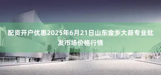 配资开户优惠2025年6月21日山东金乡大蒜专业批发市场价格行情