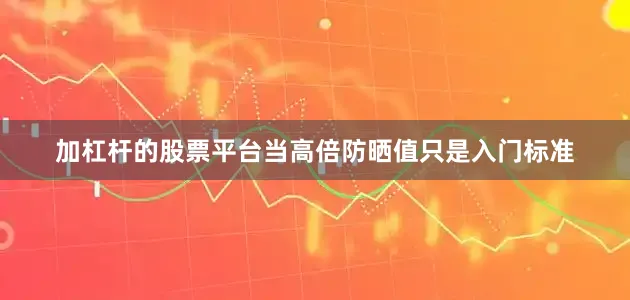 加杠杆的股票平台当高倍防晒值只是入门标准