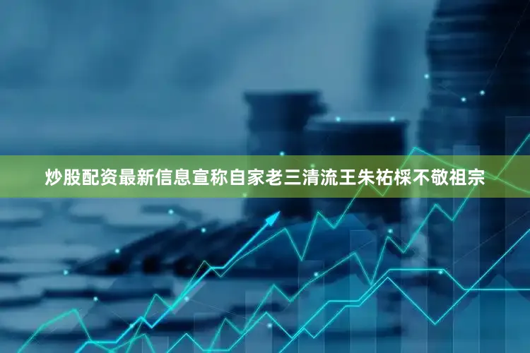 炒股配资最新信息宣称自家老三清流王朱祐棌不敬祖宗