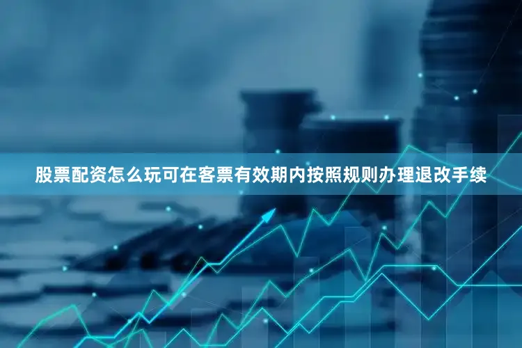 股票配资怎么玩可在客票有效期内按照规则办理退改手续