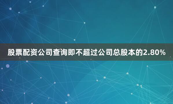 股票配资公司查询即不超过公司总股本的2.80%
