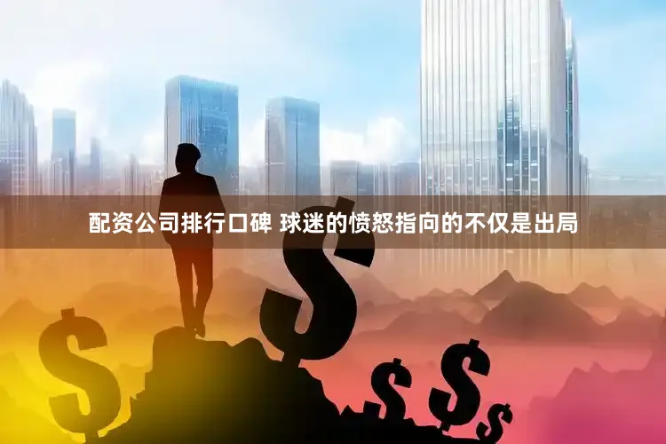 配资公司排行口碑 球迷的愤怒指向的不仅是出局
