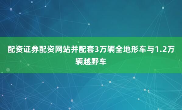 配资证券配资网站并配套3万辆全地形车与1.2万辆越野车
