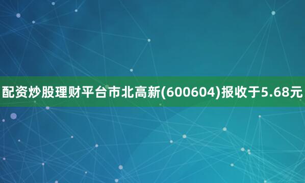 配资炒股理财平台市北高新(600604)报收于5.68元