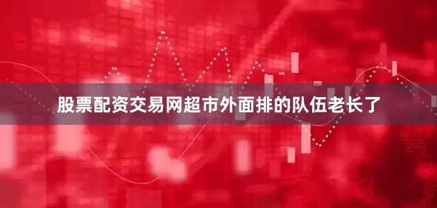 股票配资交易网超市外面排的队伍老长了