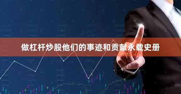 做杠杆炒股他们的事迹和贡献永载史册
