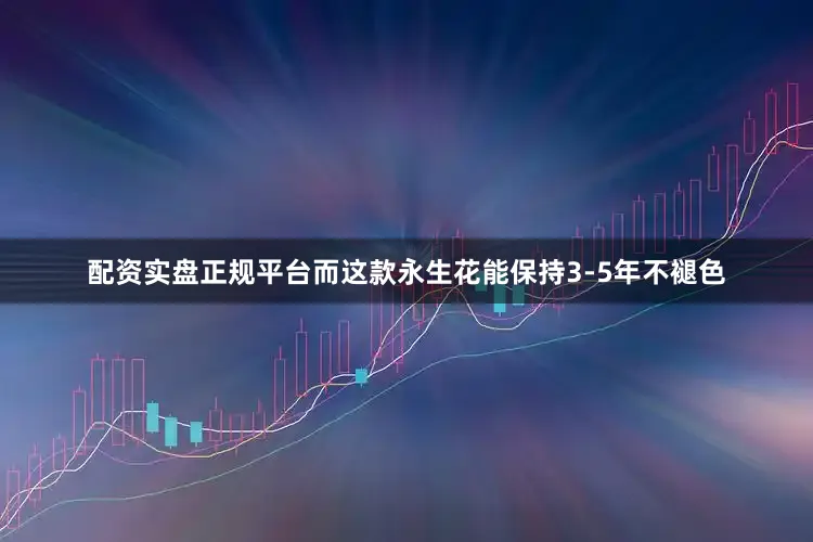 配资实盘正规平台而这款永生花能保持3-5年不褪色