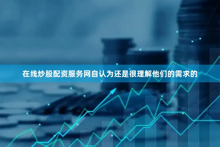 在线炒股配资服务网自认为还是很理解他们的需求的
