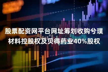 股票配资网平台网址筹划收购兮璞材料控股权及贝得药业40%股权