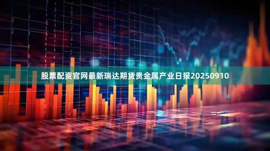 股票配资官网最新瑞达期货贵金属产业日报20250910