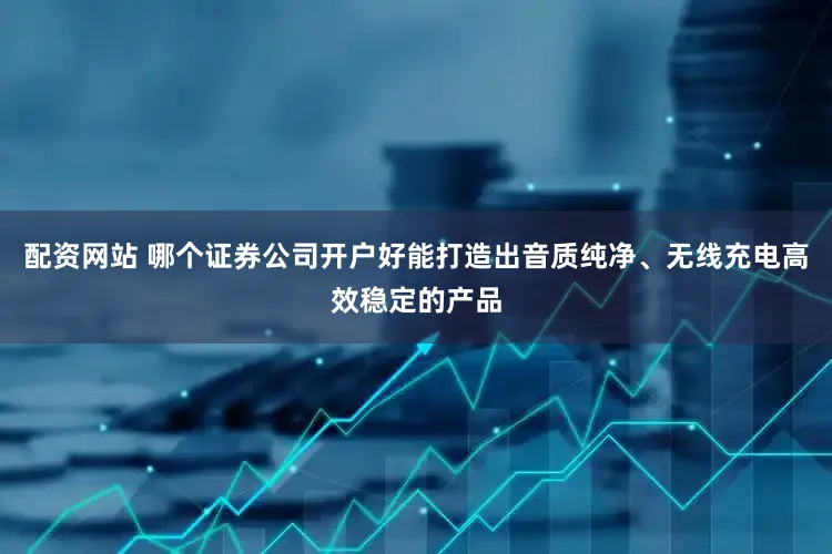 配资网站 哪个证券公司开户好能打造出音质纯净、无线充电高效稳定的产品