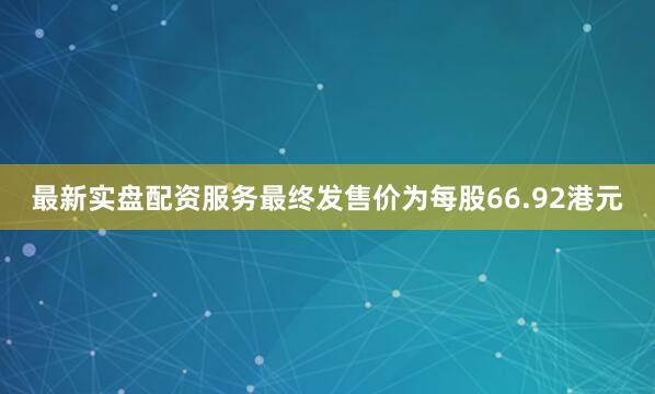 最新实盘配资服务最终发售价为每股66.92港元