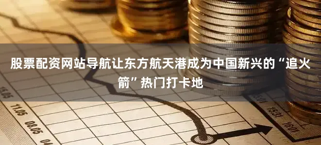 股票配资网站导航让东方航天港成为中国新兴的“追火箭”热门打卡地