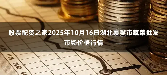 股票配资之家2025年10月16日湖北襄樊市蔬菜批发市场价格行情
